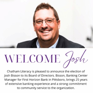 PITTSBORO, NC – July 29, 2025 – Chatham Literacy is pleased to announce the election of Josh Bisson to its Board of Directors. Bisson, Banking Center Manager for First Horizon Bank in Pittsboro, brings 25 years of extensive banking experience and a strong commitment to community service to the organization. . . "We are thrilled to welcome Josh to our board," said Vicki Newell, Executive Director of Chatham Literacy. "His financial acumen, leadership experience, and dedication to education will be invaluable as we continue our mission to empower adults in Chatham County through literacy.“ . . A seasoned banking professional, Bisson has served in various roles throughout his 25-year career including Vice President of Lending. He relocated to North Carolina in 2018 and currently resides in Sanford with his wife Erin. Their three children live in NC as well. His commitment to community involvement is evident through his past volunteer positions, including serving multiple terms as Chair of a school board of education in Maine, as well as serving as President of a large youth sports organization. . . Bisson attended the University of Southern Maine and holds a certification in Biblical Studies and Theology from Southeastern Baptist Theological Seminary. He was ordained as a Deacon in 2022. Chatham Literacy looks forward to the contributions Josh will make in advancing its programs and services for the community. . . About Chatham Literacy: Chatham Literacy is a non-profit organization dedicated to improving the lives of adults in Chatham County by providing free literacy instruction. Through one-on-one tutoring and small group classes, Chatham Literacy helps adults achieve their personal and professional goals, fostering a thriving community.
