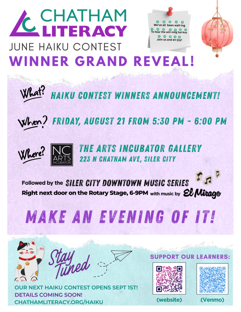 June Haiku contest grand reveal. Friday, August 21 from 5:30 PM - 6:00 PM at the Arts Incubator Gallery, 223 N. Chatham Ave., Siler City. Followed by the Siler City Downtown Music Series, right next door on the Rotary Stage, 6:00 - 9:00 PM with music by El Mirage. Make an evening of it! 